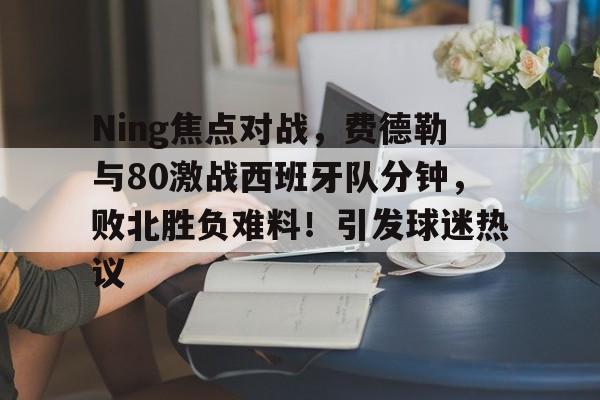 手机游戏-包含Ning焦点对战，费德勒与80激战西班牙队分钟，败北胜负难料！引发球迷热议的词条