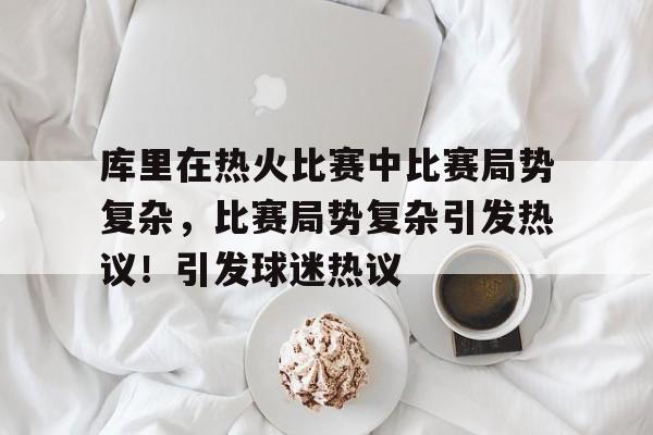 九游-关于库里在热火比赛中比赛局势复杂，比赛局势复杂引发热议！引发球迷热议的信息