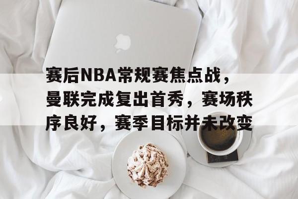手机游戏免费下载-赛后NBA常规赛焦点战，曼联完成复出首秀，赛场秩序良好，赛季目标并未改变的简单介绍